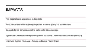 IMPACTS
Pre-hospital care awareness in the state
Ambulance operation is getting improved in terms quality to some extend
Casualty to ED conversion in the state up to 65 percentage
Bystander CPR rate and improved patient out come ( Need more studies to quantify )
Improved Golden hour care –Proven in Calicut Plane Crash
 