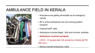 AMBULANCE FIELD IN KERALA
• Ambulance are getting all benefits as an emergency
vehicle
• 85 % of the ambulances are not involving patient
transport
• Irrational tariff rates
• Ambulance involved illegal , illicit and immoral activities
• Ambulance involved accidents
( 2018 : 21 people died 124 accidents in Kerala @ TOI
19th July )
• Money oriented ambulance mafia
 