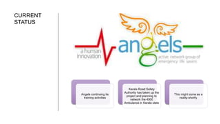 CURRENT
STATUS
Angels continuing its
training activities
Kerala Road Safety
Authority has taken up the
project and planning to
network the 4000
Ambulance in Kerala state
This might come as a
reality shortly
 