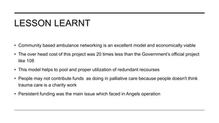 LESSON LEARNT
• Community based ambulance networking is an excellent model and economically viable
• The over head cost of this project was 20 times less than the Government’s official project
like 108
• This model helps to pool and proper utilization of redundant recourses
• People may not contribute funds as doing in palliative care because people doesn't think
trauma care is a charity work
• Persistent funding was the main issue which faced in Angels operation
 