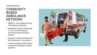 COMMUNITY
BASED
AMBULANCE
NETWORK
• ANGELS – Active Network Group
of Emergency Life Savers
• Established in Calicut ,Kerala Feb
18 , 2011 as PPP model of
community based Ambulance
Network
• Worked in 5 districts of Kerala with
600 ambulances in the network
• Central console and GPS tracked
ambulances belonging to various
operators
 