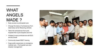 WHAT
ANGELS
MADE ?
• Easy access to prehospital care
• Change the status of ambulances from
dead body carrier lifesaving vehicles
• Taken the ambulances from post
hospital limb to pre-hospital care limb
• Initiated to equip ambulances with BLS
and ALS level
• Community based EMCT training
• Huge public awareness on emergency
medical care , Pre-hospital care and
disaster management
 