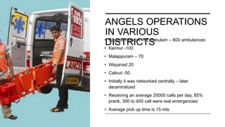 ANGELS OPERATIONS
IN VARIOUS
DISTRICTS
• Biggest network in Ernakulam – 600 ambulances
• Kannur -100
• Malappuram – 70
• Wayanad 20
• Calicut -50
• Initially it was networked centrally – later
decentralized
• Receiving an average 20000 calls per day, 85%
prank, 300 to 400 call were real emergencies
• Average pick up time is 15 mts
 