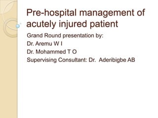 Pre-hospital management of
acutely injured patient
Grand Round presentation by:
Dr. Aremu W I
Dr. Mohammed T O
Supervising Consultant: Dr. Aderibigbe AB
 