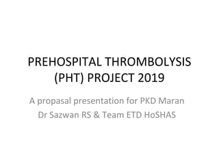 PREHOSPITAL THROMBOLYSIS
(PHT) PROJECT 2019
A propasal presentation for PKD Maran
Dr Sazwan RS & Team ETD HoSHAS
 