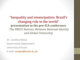 “Inequality and emancipation: Brazil’s
changing role in the world”
presentation to the pre-ICA conference
The BRICS Nations: Between National Identity
and Global Citizenship
Dr. Carolina Matos
Government Department
University of Essex
E-mail: cmatos@essex.ac.uk
 
