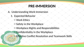 PRE-IMMERSION
A. Understanding Work Immersion
1. Expected Behavior
o Work Ethics
o Safety in the Workplace
o Workplace Rights and Responsibilities
o Confidentiality in the Workplace
o Effective Conflict Resolution and Teamwork Skills
 