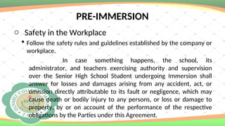 PRE-IMMERSION
o Safety in the Workplace
 Follow the safety rules and guidelines established by the company or
workplace.
In case something happens, the school, its
administrator, and teachers exercising authority and supervision
over the Senior High School Student undergoing Immersion shall
answer for losses and damages arising from any accident, act, or
omission directly attributable to its fault or negligence, which may
cause death or bodily injury to any persons, or loss or damage to
property, by or on account of the performance of the respective
obligations by the Parties under this Agreement.
 