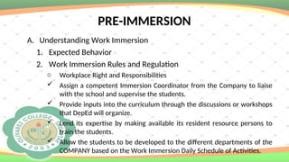 PRE-IMMERSION
A. Understanding Work Immersion
1. Expected Behavior
2. Work Immersion Rules and Regulation
o Workplace Right and Responsibilities
 Assign a competent Immersion Coordinator from the Company to liaise
with the school and supervise the students.
 Provide inputs into the curriculum through the discussions or workshops
that DepEd will organize.
 Lend its expertise by making available its resident resource persons to
train the students.
 Allow the students to be developed to the different departments of the
COMPANY based on the Work Immersion Daily Schedule of Activities.
 