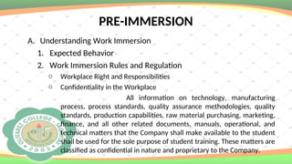 PRE-IMMERSION
A. Understanding Work Immersion
1. Expected Behavior
2. Work Immersion Rules and Regulation
o Workplace Right and Responsibilities
o Confidentiality in the Workplace
All information on technology, manufacturing
process, process standards, quality assurance methodologies, quality
standards, production capabilities, raw material purchasing, marketing,
finance, and all other related documents, manuals, operational, and
technical matters that the Company shall make available to the student
shall be used for the sole purpose of student training. These matters are
classified as confidential in nature and proprietary to the Company.
 
