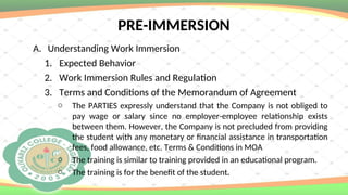 PRE-IMMERSION
A. Understanding Work Immersion
1. Expected Behavior
2. Work Immersion Rules and Regulation
3. Terms and Conditions of the Memorandum of Agreement
o The PARTIES expressly understand that the Company is not obliged to
pay wage or salary since no employer-employee relationship exists
between them. However, the Company is not precluded from providing
the student with any monetary or financial assistance in transportation
fees, food allowance, etc. Terms & Conditions in MOA
o The training is similar to training provided in an educational program.
o The training is for the benefit of the student.
 