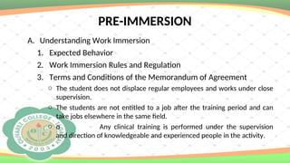 PRE-IMMERSION
A. Understanding Work Immersion
1. Expected Behavior
2. Work Immersion Rules and Regulation
3. Terms and Conditions of the Memorandum of Agreement
o The student does not displace regular employees and works under close
supervision.
o The students are not entitled to a job after the training period and can
take jobs elsewhere in the same field.
o o Any clinical training is performed under the supervision
and direction of knowledgeable and experienced people in the activity.
 