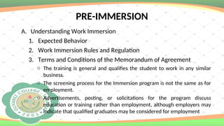 PRE-IMMERSION
A. Understanding Work Immersion
1. Expected Behavior
2. Work Immersion Rules and Regulation
3. Terms and Conditions of the Memorandum of Agreement
o The training is general and qualifies the student to work in any similar
business.
o The screening process for the Immersion program is not the same as for
employment.
o Advertisements, posting, or solicitations for the program discuss
education or training rather than employment, although employers may
indicate that qualified graduates may be considered for employment
 