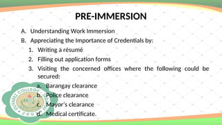 PRE-IMMERSION
A. Understanding Work Immersion
B. Appreciating the Importance of Credentials by:
1. Writing a résumé
2. Filling out application forms
3. Visiting the concerned offices where the following could be
secured:
a. Barangay clearance
b. Police clearance
c. Mayor’s clearance
d. Medical certificate.
 