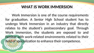 WHAT IS WORK IMMERSION
Work Immersion is one of the course requirements
for graduation. A Senior High School student has to
undergo Work Immersion in an industry that directly
relates to the student’s postsecondary goal. Through
Work Immersion, the students are exposed to and
familiar with work-related environments related to their
field of specialization to enhance their competence.
 