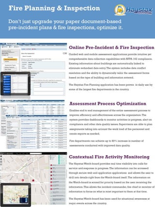 Online Pre-Incident & Fire Inspection
Guided web and mobile assessment applications provide intuitive yet
comprehensive data collection capabilities with NFPA 162 compliance. Existing
information about buildings are automatically linked to eliminate redundant data
entry. The system includes data conflict resolution and the ability to dynamically
tailor the assessment forms based on the type of building and information
entered.
The Haystax Fire Planning application has been proven in daily use by some of
the largest fire departments in the country.
Assessment Process Optimization
Enables end to end management of the entire assessment process to improve
efficiency and effectiveness across the organization. The system provides
dashboards to monitor activities in progress, alert on compliance and other data
quality issues. Supervisors are able to plan assignments taking into account the
work load of fire personnel and create reports as needed.
Fire departments can achieve up to 80% increase in number of assessments
conducted with improved data quality.
Contextual Fire Activity Monitoring
The Haystax Watch-board provides real time visibility into calls for service and
response in progress. The information can be accessed through secure web and
application applications and allows the user to drill into details right from the
Watch-board itself. The information on the Watch-board is scored for priority
based on the user receiving the information. This allows the incident commander,
fire chief or receiver of information to focus on what is most important to them at
that time.
The Haystax Watch-board has been used for situational awareness at major
events across the country.
Fire Planning & Inspection
Don’t just upgrade your paper document-based pre-
incident plans & fire inspections, optimize it.
 