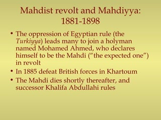 Mahdist revolt and Mahdiyya:
1881-1898
• The oppression of Egyptian rule (the
Turkiyya) leads many to join a holyman
named Mohamed Ahmed, who declares
himself to be the Mahdi (“the expected one”)
in revolt
• In 1885 defeat British forces in Khartoum
• The Mahdi dies shortly thereafter, and
successor Khalifa Abdullahi rules
 
