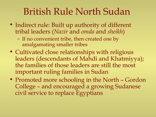 British Rule North Sudan
• Indirect rule: Built up authority of different
tribal leaders (Nazir and omda and sheikh)
– If no convenient tribe, then created one by
amalgamating smaller tribes
• Cultivated close relationships with religious
leaders (descendants of Mahdi and Khatmiyya);
the families of those leaders are still the most
important ruling families in Sudan
• Promoted more schooling in the North – Gordon
College – and encouraged a growing Sudanese
civil service to replace Egyptians
 
