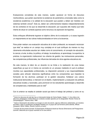 Evaluaciones concebidas de esta manera, suelen aparecer en forma de discursos
meritocráticos, que parten asumiendo la existencia de parámetros universales tales como la
excelencia académica o la calidad de la educación que pueden y deben ser medidos con
sistemas también únicos6. Esto es, deben ser uniformemente tratados independientemente
de los contextos en los que se desarrolla la educación; por supuesto ello implica que todo
intento de situar en contexto aparece como renuncia a la aspiración de lograrlos.


Estos enfoques difícilmente lograran el objetivo último de la evaluación y si acaso lograrán
un mejoramiento en las rutinas institucionalizadas en torno a la docencia.


Para poder realizar una evaluación educativa de la labor profesoral, es necesario reconocer
que ésta7 se realiza en un campo muy complejo en el cual confluyen de manera no muy
claramente articuladas asuntos tan vitales como el conocimiento, el concepto de educación,
la ciencia, el arte, la ética, la política, el trabajo, la enseñanza, el aprendizaje, la experticia, la
práctica, la organización institucional, los criterios de gestión, las motivaciones personales,
las competencias profesionales, las influencias derivadas de otros agentes educativos etc.


De esta manera, la labor de un docente no se limita a la realización de unas tareas
específicas ya que en sí misma se convierte en un proceso mediante el cual el profesor
moviliza sus capacidades profesionales, su disposición personal y sus responsabilidades
sociales para articular relaciones significativas entre los componentes que impactan la
formación de los alumnos; participar en la gestión educativa; fortalecer una cultura
institucional democrática; e intervenir en el diseño, implementación y evaluación de políticas
educativas locales y nacionales, para promover en los estudiantes aprendizajes y desarrollo
de competencias y habilidades para la vida8


Con lo anterior se resalta el carácter social que tiene el trabajo del profesor y como en su

6
  Sobre los discursos de este tipo hay un interesante trabajo de Carina Kaplan: Kaplan, C. Una crítica a los
discursos pedagógicos meritocráticos en contextos sociales signados por la desigualdad. Revista Temas de
Psicopedagogía 7. Buenos Aires, 1998.
7
 Sobre el desempeño del profesor se recogen en este documento, algunas reflexiones adelantadas, por iniciativa
de Prelac y bajo la coordinación de Magaly Robalino por un grupo del cual formaron parte además, Alfredo
Astargoza, Héctor Váldes, Ricardo Cuenca y el autor.
8
 Tomado del documento borrador “El Desempeño Profesional desde las Nuevas Dimensiones del Protagonismo
Docente” elaborado por el grupo reseñado en la nota anterior.




                                                                                                     Página 20
 