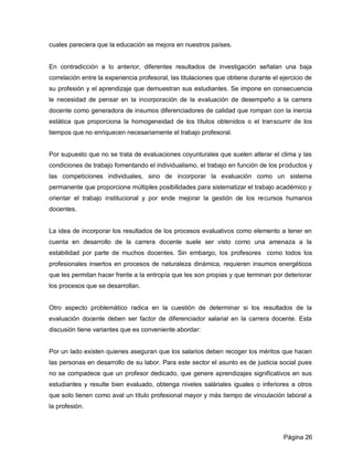 cuales pareciera que la educación se mejora en nuestros países.


En contradicción a lo anterior, diferentes resultados de investigación señalan una baja
correlación entre la experiencia profesoral, las titulaciones que obtiene durante el ejercicio de
su profesión y el aprendizaje que demuestran sus estudiantes. Se impone en consecuencia
le necesidad de pensar en la incorporación de la evaluación de desempeño a la carrera
docente como generadora de insumos diferenciadores de calidad que rompan con la inercia
estática que proporciona la homogeneidad de los títulos obtenidos o el transcurrir de los
tiempos que no enriquecen necesariamente el trabajo profesoral.


Por supuesto que no se trata de evaluaciones coyunturales que suelen alterar el clima y las
condiciones de trabajo fomentando el individualismo, el trabajo en función de los productos y
las competiciones individuales, sino de incorporar la evaluación como un sistema
permanente que proporcione múltiples posibilidades para sistematizar el trabajo académico y
orientar el trabajo institucional y por ende mejorar la gestión de los recursos humanos
docentes.


La idea de incorporar los resultados de los procesos evaluativos como elemento a tener en
cuenta en desarrollo de la carrera docente suele ser visto como una amenaza a la
estabilidad por parte de muchos docentes. Sin embargo, los profesores como todos los
profesionales insertos en procesos de naturaleza dinámica, requieren insumos energéticos
que les permitan hacer frente a la entropía que les son propias y que terminan por deteriorar
los procesos que se desarrollan.


Otro aspecto problemático radica en la cuestión de determinar si los resultados de la
evaluación docente deben ser factor de diferenciador salarial en la carrera docente. Esta
discusión tiene variantes que es conveniente abordar:


Por un lado existen quienes aseguran que los salarios deben recoger los méritos que hacen
las personas en desarrollo de su labor. Para este sector el asunto es de justicia social pues
no se compadece que un profesor dedicado, que genere aprendizajes significativos en sus
estudiantes y resulte bien evaluado, obtenga niveles saláriales iguales o inferiores a otros
que solo tienen como aval un título profesional mayor y más tiempo de vinculación laboral a
la profesión.



                                                                                      Página 26
 