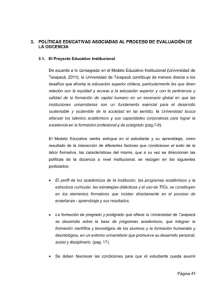 3. POLÍTICAS EDUCATIVAS ASOCIADAS AL PROCESO DE EVALUACIÓN DE
   LA DOCENCIA

  3.1. El Proyecto Educativo Institucional

       De acuerdo a lo consagrado en el Modelo Educativo Institucional (Universidad de
       Tarapacá, 2011), la Universidad de Tarapacá contribuye de manera directa a los
       desafíos que afronta la educación superior chilena, particularmente los que dicen
       relación con la equidad y acceso a la educación superior y con la pertinencia y
       calidad de la formación de capital humano en un escenario global en que las
       instituciones universitarias son un fundamento esencial para el desarrollo
       sustentable y sostenible de la sociedad en tal sentido, la Universidad busca
       afianzar los talentos académicos y sus capacidades corporativas para lograr la
       excelencia en la formación profesional y de postgrado (pag.7-8).


       El Modelo Educativo centra enfoque en el estudiante y su aprendizaje, como
       resultado de la interacción de diferentes factores que condicionan el éxito de la
       labor formativa, las características del mismo, que a su vez se direccionan las
       políticas de la docencia a nivel institucional, se recogen en los siguientes
       postulados:


          El perfil de los académicos de la institución, los programas académicos y la
           estructura curricular, las estrategias didácticas y el uso de TICs, se constituyen
           en los elementos formativos que inciden directamente en el proceso de
           enseñanza - aprendizaje y sus resultados.


          La formación de pregrado y postgrado que ofrece la Universidad de Tarapacá
           se desarrolla sobre la base de programas académicos, que integran la
           formación científica y tecnológica de los alumnos y la formación humanista y
           deontológica, en un entorno universitario que promueve su desarrollo personal,
           social y disciplinario. (pag. 17).


          Se deben favorecer las condiciones para que el estudiante pueda asumir



                                                                                  Página 41
 