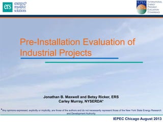 Pre-Installation Evaluation of
Industrial Projects

Jonathan B. Maxwell and Betsy Ricker, ERS
Carley Murray, NYSERDA*
*Any opinions expressed, explicitly or implicitly, are those of the authors and do not necessarily represent those of the New York State Energy Research
and Development Authority

IEPEC Chicago August 2013

 