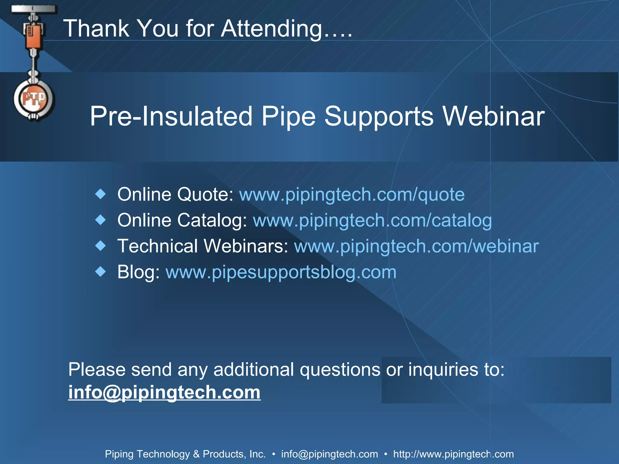 Online Quote:  www.pipingtech.com/quote Online Catalog:  www.pipingtech.com/catalog Technical Webinars:  www.pipingtech.com/webinar Blog:  www.pipesupportsblog.com Please send any additional questions or inquiries to: [email_address] Pre-Insulated Pipe Supports Webinar Thank You for Attending…. 