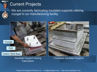 Current Projects We are currently fabricating insulated supports utilizing cryogel in our manufacturing facility. Insulated Support During Fabrication Complete Insulated Support Cryogel PUF Carbon Steel Base 