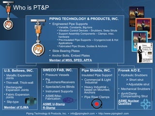 Pipe Shields, INC. Insulated Pipe Support  Commercial & Light   Industrial Heavy Industrial –    based on Mounted,    Anchors Pipe Riser Clamps Fronek A/D E. Hydraulic Snubbers Short strut Adjustable strut Mechanical Snubbers dynA/Damp   Compensating Strut ASME Nuclear Qualified SWECO FAB, INC. Pressure Vessels Pig    Launchers/Receivers Spectacle/Line Blinds Instrument Supports ASME/Misc.    Fabrication ASME U-Stamp R-Stamp U.S. Bellows, INC. Metallic Expansion    Joints Thin-wall, Thick-wall Rectangular   Expansion Joints Fabric Expansion    Joints Slip-type Member of EJMA Who is PT&P PIPING TECHNOLOGY & PRODUCTS, INC. Engineered Pipe Supports Variable, Constants, Big-tons Vibration Control Devices – Snubbers, Sway Struts Support Assembly Components – Clamps, misc. hardware Pre-insulated Pipe Supports – Cryogenic/cold & Hot  Applications Fabricated Pipe Shoes, Guides & Anchors Slide Bearing Plates Anchor Bolts, Embed Plates Member of MSS, SPED, APFA 