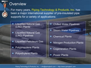 Overview Liquefied Natural Gas  (LNG) Plants  Liquefied Natural Gas  (LNG) Pipelines Liquefied Petroleum Gas  Polypropylene Plants Polyethylene Plants For many years,  Piping Technology & Products, Inc.  has been a major international supplier of pre-insulated pipe supports for a variety of applications:   Chilled Water Pipelines Steam Water Pipelines Chemical Plants Nitrogen Production Plants Cogeneration Plants Power Plants 