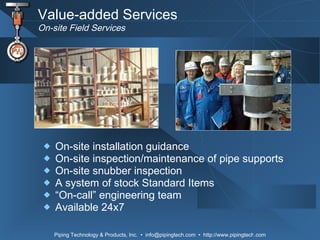 Value-added Services On-site Field Services On-site installation guidance On-site inspection/maintenance of pipe supports  On-site snubber inspection  A system of stock Standard Items “ On-call” engineering team Available 24x7 