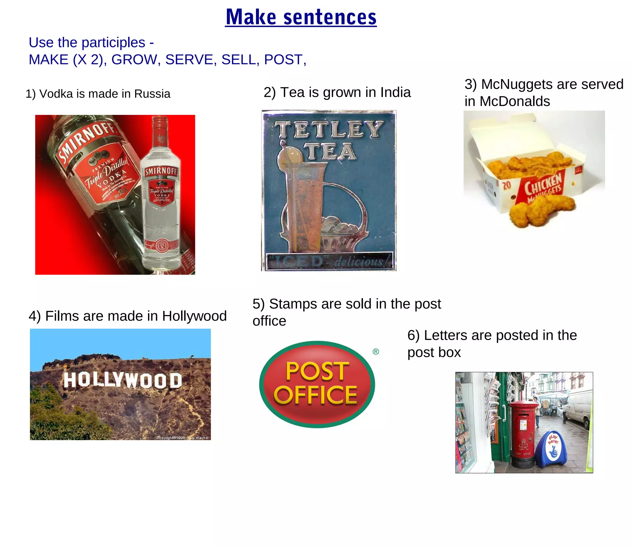 Make sentences
Use the participles -
MAKE (X 2), GROW, SERVE, SELL, POST,
                                                                   3) McNuggets are served
1) Vodka is made in Russia        2) Tea is grown in India
                                                                   in McDonalds




                                 5) Stamps are sold in the post
4) Films are made in Hollywood   office
                                                          6) Letters are posted in the
                                                          post box
 
