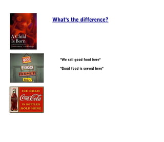 What's the difference?




   "We sell good food here"

   "Good food is served here"
 