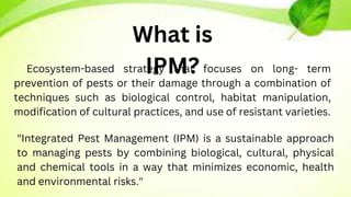 Ecosystem-based strategy that focuses on long- term
prevention of pests or their damage through a combination of
techniques such as biological control, habitat manipulation,
modification of cultural practices, and use of resistant varieties.
"Integrated Pest Management (IPM) is a sustainable approach
to managing pests by combining biological, cultural, physical
and chemical tools in a way that minimizes economic, health
and environmental risks."
What is
IPM?
 