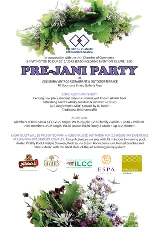 in cooperation with the Irish Chamber of Commerce
IS INVITING YOU TO OUR 2012/ 2013 SEASON CLOSING EVENT ON 13 JUNE 18:00
PRE-JANI PARTYat
VIESISTABA VINTAGE RESTAURANT & OUTDOOR TERRACE
10 Blaumana Street,Galleria Riga
COME ALONG AND ENJOY:
Exciting new place,modern Latvian cuisine & well known Aldaris beer
Refreshing Grant’s whisky cocktails & summer surprises
Jani songs from“Livlist”& music by DJ Bench
Traditional BritCham raffle
ADMISSION:
Members of BritCham & ILCC LVL20 single; LVL35 couple; LVL50 family 2 adults + up to 2 children
Non-members LVL35 single; LVL50 couple; LVL80 family 2 adults + up to 2 children
EVERY GUEST WILL BE PRESENTED WITH A PERSONALISED INVITATION FOR 2.5 HOURS SPA EXPERIENCE
AT ESPA RIGA FIVE STAR SPA COMPLEX. Enjoy Active Leisure area with 18 m Indoor Swimming pool,
Heated Vitality Pool,Lifestyle Showers,Rock Sauna,Steam Room,Sanarium,Heated Benches and
Fitness Studio with the latest state-of-the-art Technogym equipment.
 
