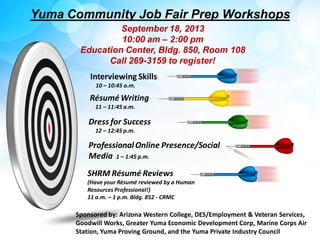 ProfessionalOnline Presence/Social
Media 1 – 1:45 p.m.
Interviewing Skills
10 – 10:45 a.m.
Yuma Community Job Fair Prep Workshops
Dress for Success
12 – 12:45 p.m.
Résumé Writing
11 – 11:45 a.m.
SHRM Résumé Reviews
(Have your Résumé reviewed by a Human
Resources Professional!)
11 a.m. – 1 p.m. Bldg. 852 - CRMC
Sponsored by: Arizona Western College, DES/Employment & Veteran Services,
Goodwill Works, Greater Yuma Economic Development Corp, Marine Corps Air
Station, Yuma Proving Ground, and the Yuma Private Industry Council
September 18, 2013
10:00 am – 2:00 pm
Education Center, Bldg. 850, Room 108
Call 269-3159 to register!
 