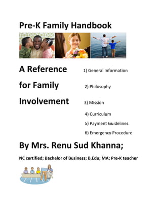 Pre-­‐K	
  Family	
  Handbook


                                                                                                                                                                                                                                                                           	
  
A	
  Reference	
  	
  	
  	
  	
  	
  	
  	
  1)	
  General	
  Information	
  
for	
  Family	
  	
  	
  	
  	
  	
  	
  	
  	
  	
  	
  	
  2)	
  Philosophy	
  
Involvement	
  	
  	
  	
  	
  	
  	
  3)	
  Mission	
  
	
  	
  	
  	
  	
  	
  	
  	
  	
  	
  	
  	
  	
  	
  	
  	
  	
  	
  	
  	
  	
  	
  	
  	
  	
  	
  	
  	
  	
  	
  	
  	
  	
  	
  	
  	
  	
  	
  	
  	
  	
  	
  	
  	
  	
  	
  	
  	
  	
  	
  	
  	
  	
  	
  	
  	
  	
  	
  	
  	
  	
  4)	
  Curriculum	
  
	
  	
  	
  	
  	
  	
  	
  	
  	
  	
  	
  	
  	
  	
  	
  	
  	
  	
  	
  	
  	
  	
  	
  	
  	
  	
  	
  	
  	
  	
  	
  	
  	
  	
  	
  	
  	
  	
  	
  	
  	
  	
  	
  	
  	
  	
  	
  	
  	
  	
  	
  	
  	
  	
  	
  	
  	
  	
  	
  	
  	
  5)	
  Payment	
  Guidelines	
  
	
  	
  	
  	
  	
  	
  	
  	
  	
  	
  	
  	
  	
  	
  	
  	
  	
  	
  	
  	
  	
  	
  	
  	
  	
  	
  	
  	
  	
  	
  	
  	
  	
  	
  	
  	
  	
  	
  	
  	
  	
  	
  	
  	
  	
  	
  	
  	
  	
  	
  	
  	
  	
  	
  	
  	
  	
  	
  	
  	
  	
  6)	
  Emergency	
  Procedure	
  

By	
  Mrs.	
  Renu	
  Sud	
  Khanna;	
  	
  
NC	
  certified;	
  Bachelor	
  of	
  Business;	
  B.Edu;	
  MA;	
  Pre-­‐K	
  teacher	
  




                                                                                                     	
  
 