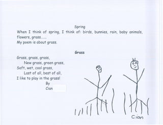 Spring
When I think of spring, I think of: birds, bunnies, rain, baby animals,
flowers, grass  .
My poem is about grass.

                                 Grass
Grass, grass, grass,
     New grass, green grass,
Soft, wet, cool grass,
     Last of all, best of all,
I like to play in the grass!
                   By
                  Cion
 