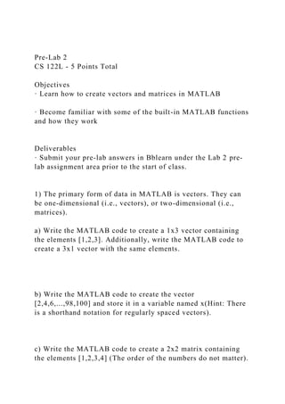 Pre-Lab 2
CS 122L - 5 Points Total
Objectives
· Learn how to create vectors and matrices in MATLAB
· Become familiar with some of the built-in MATLAB functions
and how they work
Deliverables
· Submit your pre-lab answers in Bblearn under the Lab 2 pre-
lab assignment area prior to the start of class.
1) The primary form of data in MATLAB is vectors. They can
be one-dimensional (i.e., vectors), or two-dimensional (i.e.,
matrices).
a) Write the MATLAB code to create a 1x3 vector containing
the elements [1,2,3]. Additionally, write the MATLAB code to
create a 3x1 vector with the same elements.
b) Write the MATLAB code to create the vector
[2,4,6,...,98,100] and store it in a variable named x(Hint: There
is a shorthand notation for regularly spaced vectors).
c) Write the MATLAB code to create a 2x2 matrix containing
the elements [1,2,3,4] (The order of the numbers do not matter).
 