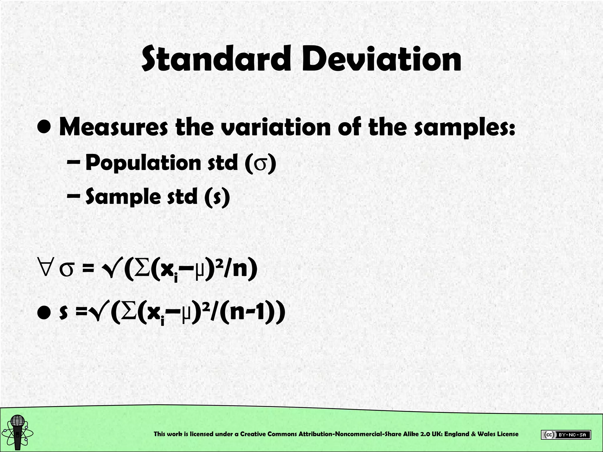 Standard Deviation Measures the variation of the samples: Population std (  ) Sample std (s)    = √(  (x i – µ ) 2 /n) s =√(  (x i – µ ) 2 /(n-1)) This work is licensed under a Creative Commons Attribution-Noncommercial-Share Alike 2.0 UK: England & Wales License   
