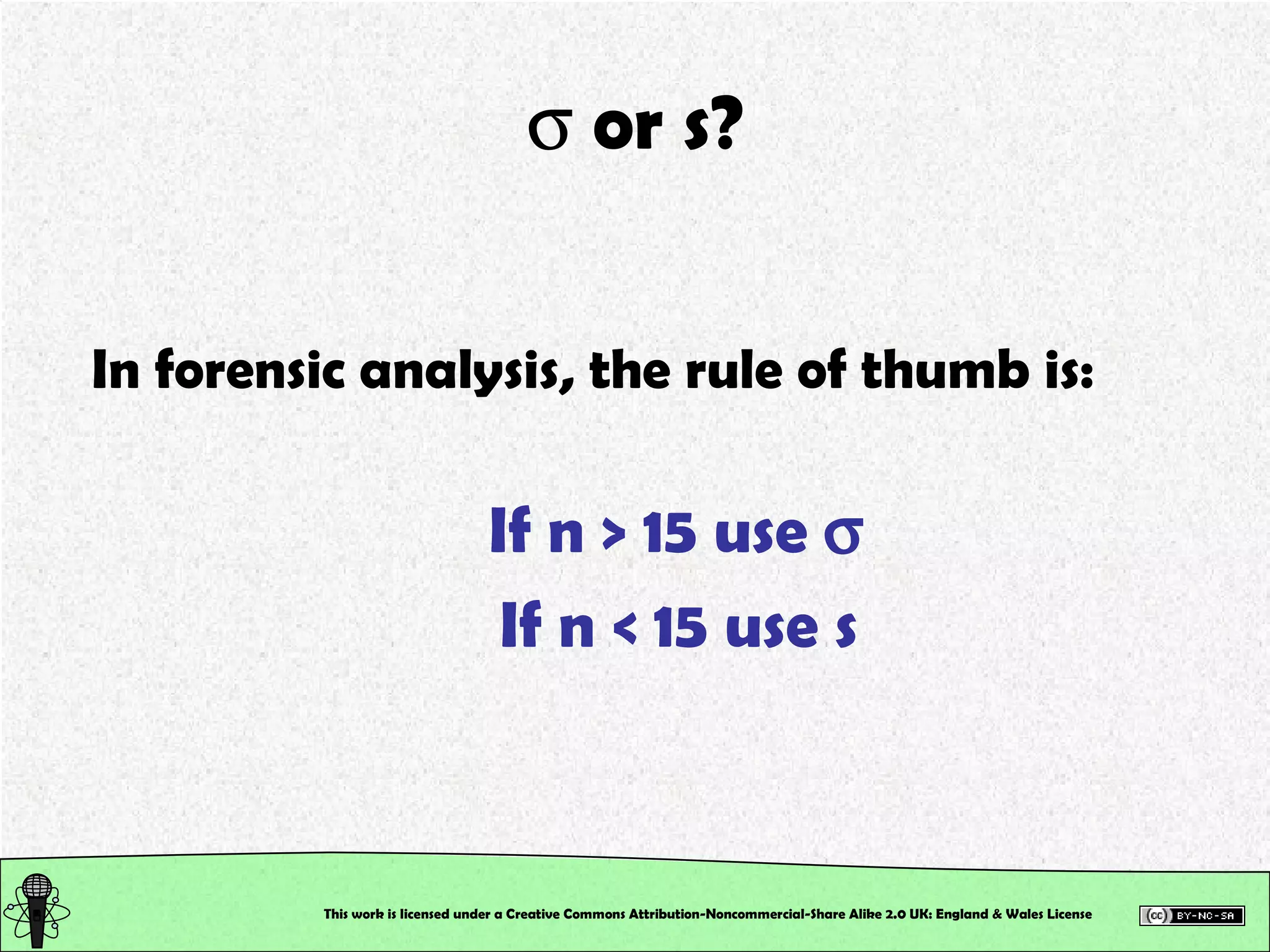    or s? In forensic analysis, the rule of thumb is: If n > 15 use   If n < 15 use s This work is licensed under a Creative Commons Attribution-Noncommercial-Share Alike 2.0 UK: England & Wales License   