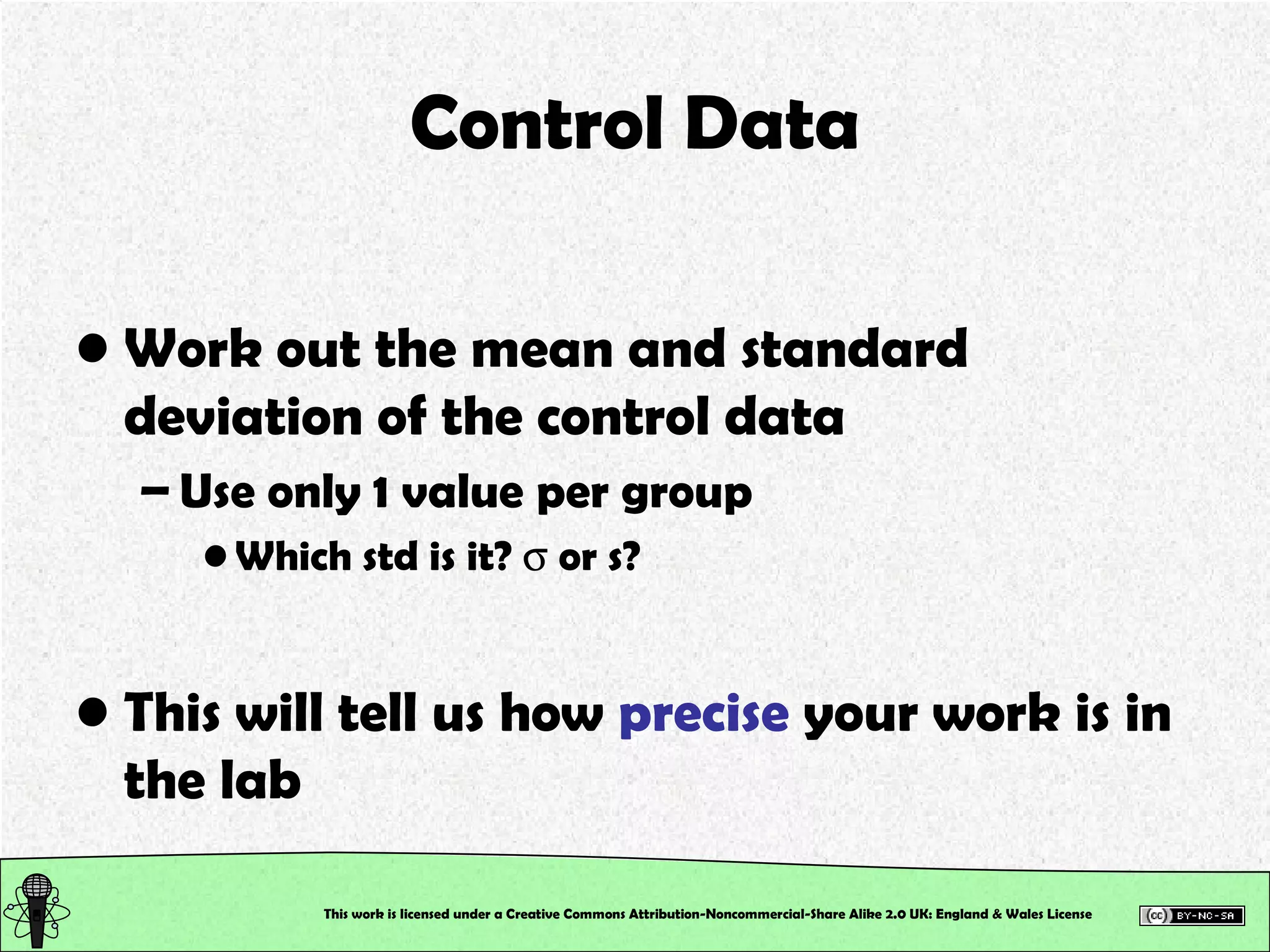Control Data Work out the mean and standard deviation of the control data Use only 1 value per group Which std is it?    or s? This will tell us how  precise  your work is in the lab This work is licensed under a Creative Commons Attribution-Noncommercial-Share Alike 2.0 UK: England & Wales License   