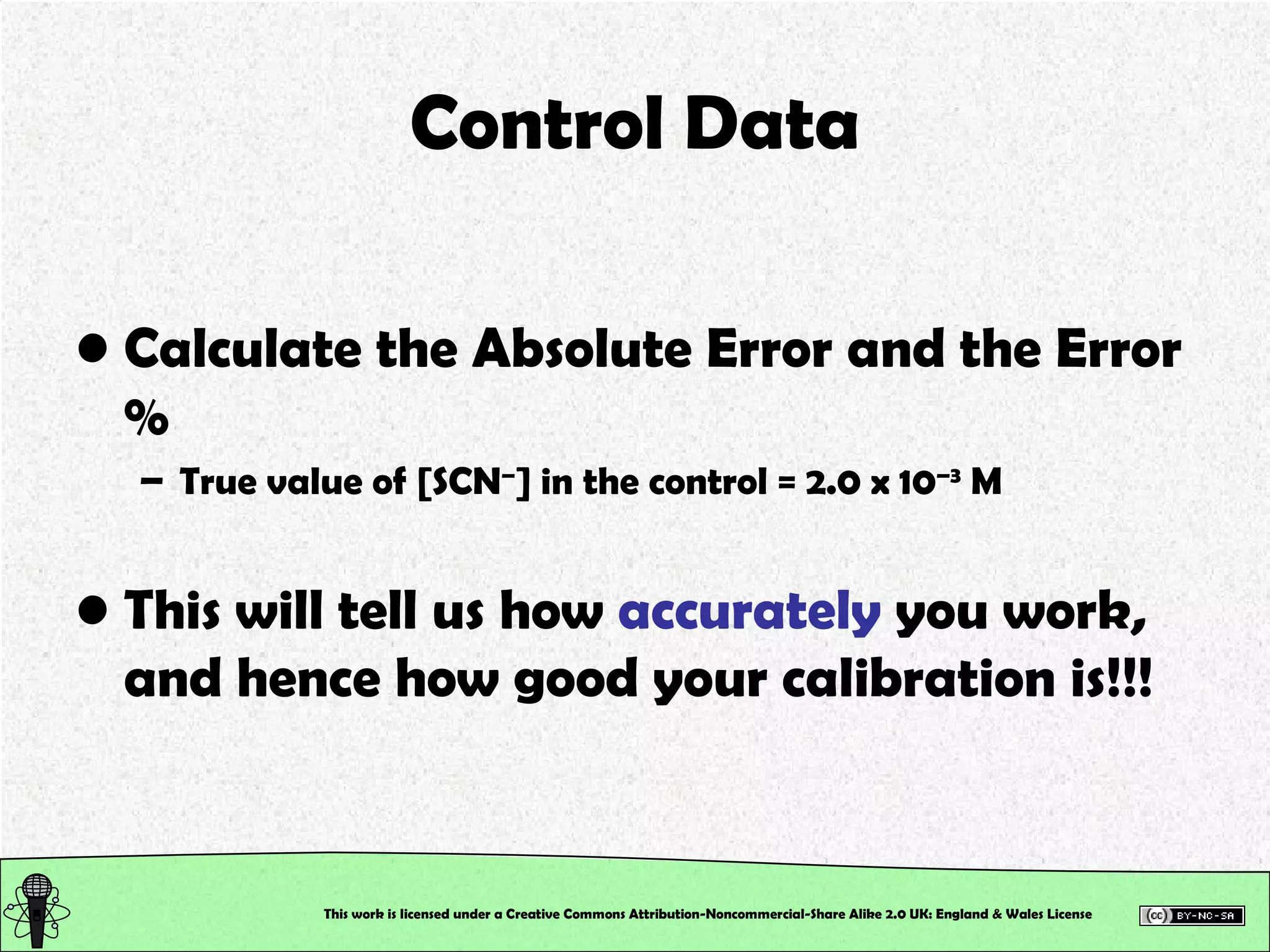 Control Data Calculate the Absolute Error and the Error % True value of [SCN – ] in the control = 2.0 x 10 –3  M This will tell us how  accurately  you work, and hence how good your calibration is!!! This work is licensed under a Creative Commons Attribution-Noncommercial-Share Alike 2.0 UK: England & Wales License   