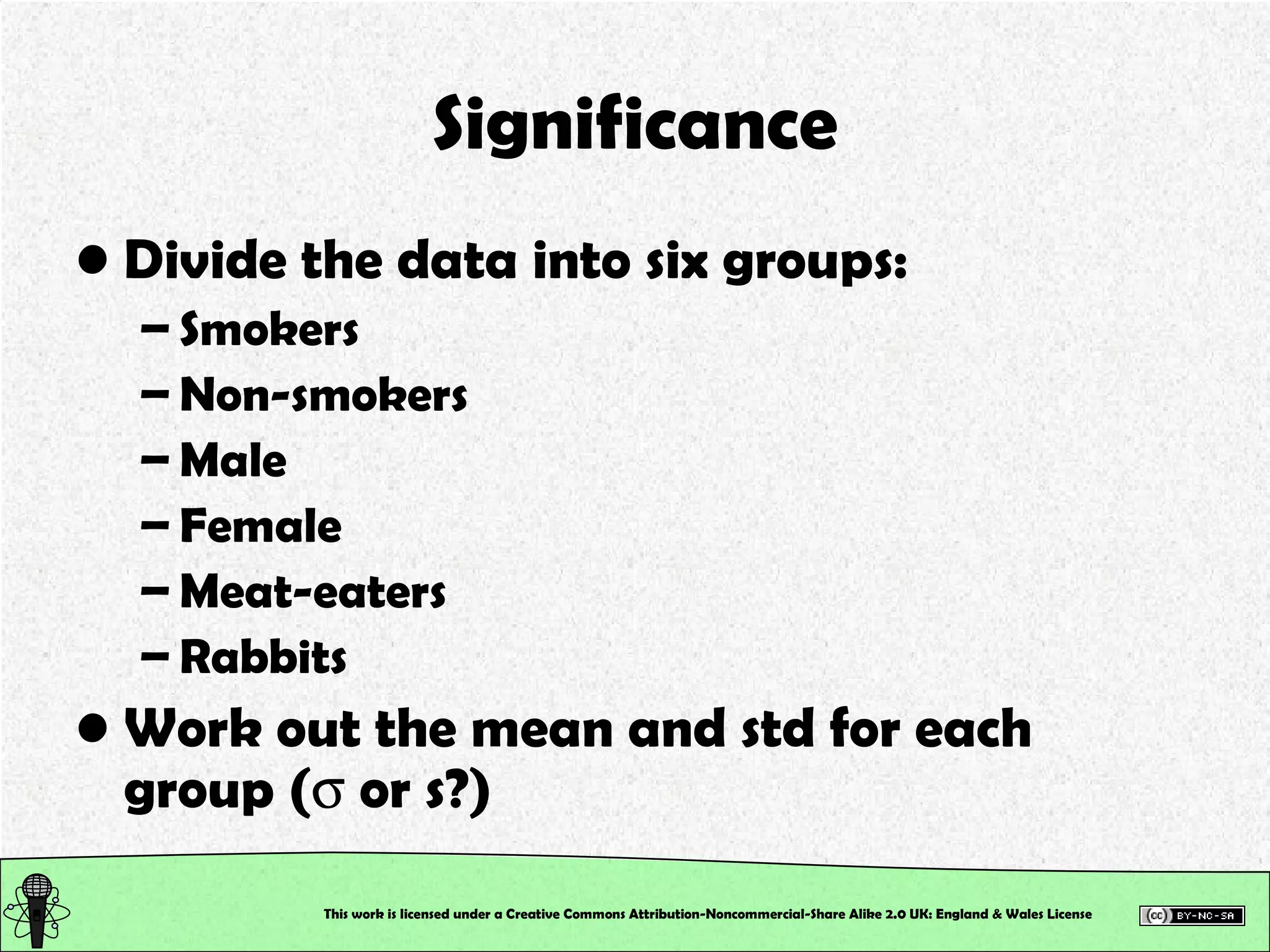 Significance Divide the data into six groups: Smokers Non-smokers Male Female Meat-eaters Rabbits Work out the mean and std for each group (   or s?) This work is licensed under a Creative Commons Attribution-Noncommercial-Share Alike 2.0 UK: England & Wales License   