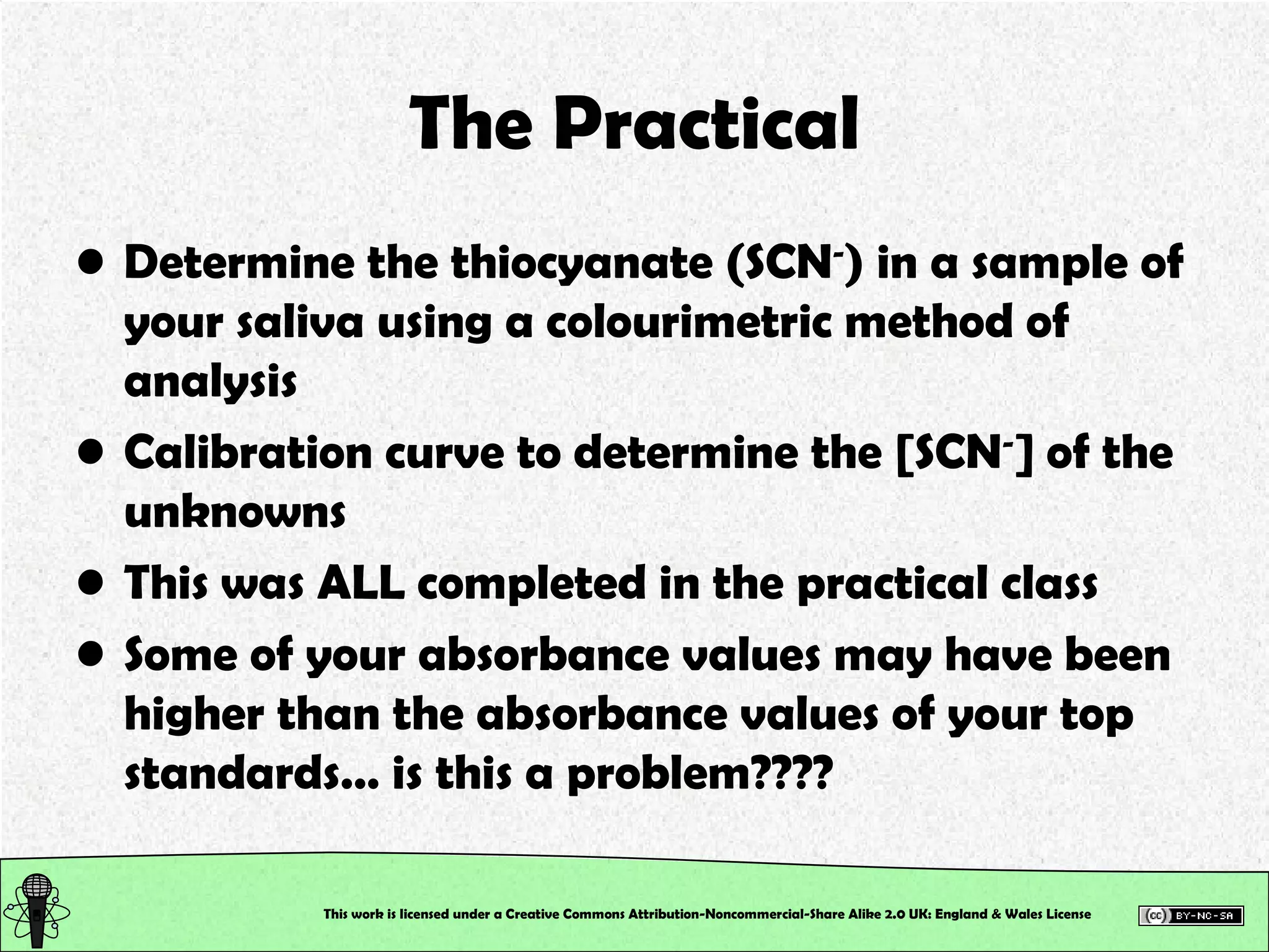 The Practical Determine the thiocyanate (SCN - ) in a sample of your saliva using a colourimetric method of analysis Calibration curve to determine the [SCN - ] of the unknowns This was ALL completed in the practical class Some of your absorbance values may have been higher than the absorbance values of your top standards… is this a problem???? This work is licensed under a Creative Commons Attribution-Noncommercial-Share Alike 2.0 UK: England & Wales License   