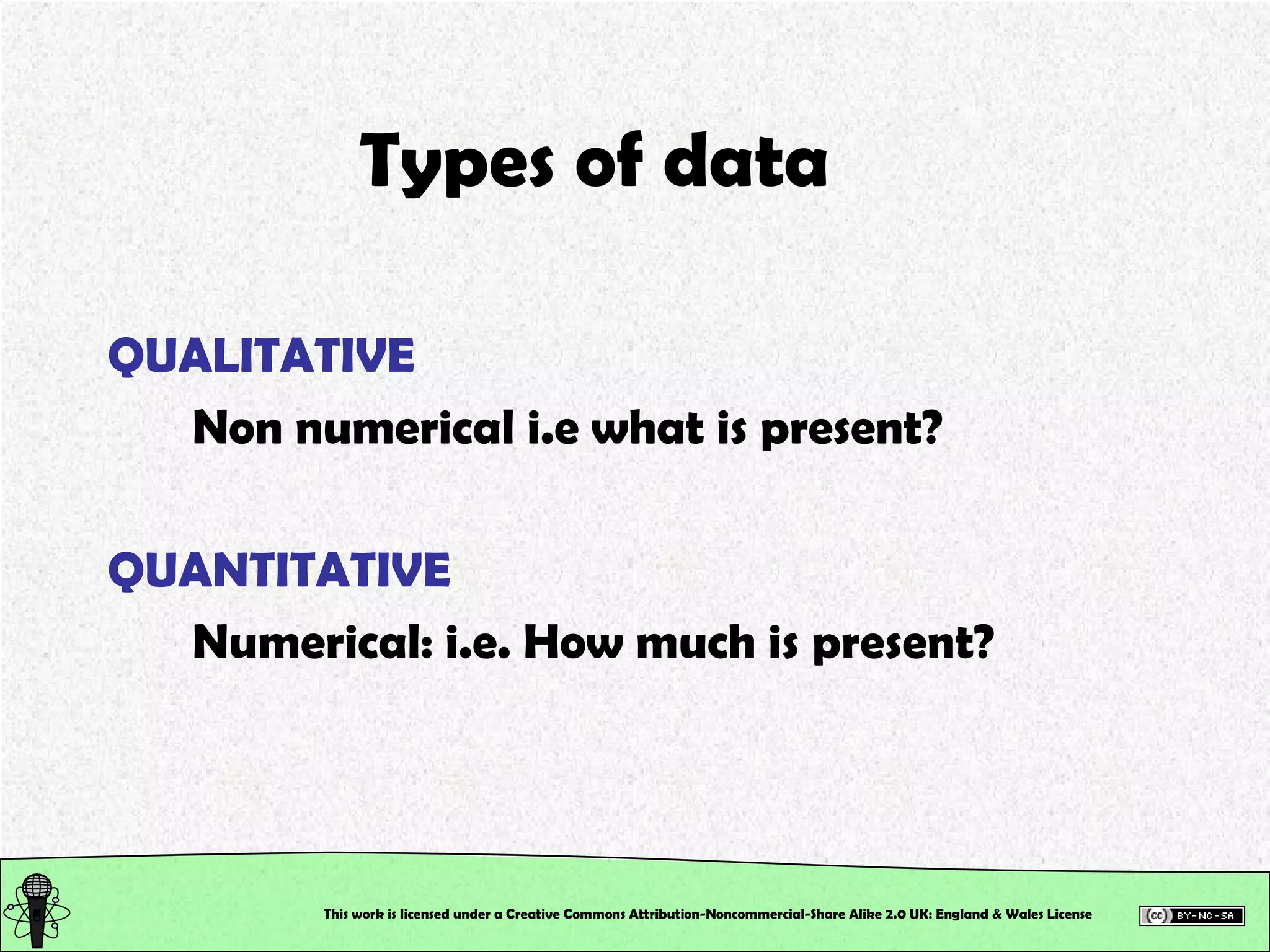This work is licensed under a Creative Commons Attribution-Noncommercial-Share Alike 2.0 UK: England & Wales License   Types of data QUALITATIVE Non numerical i.e what is present? QUANTITATIVE Numerical: i.e. How much is present? 
