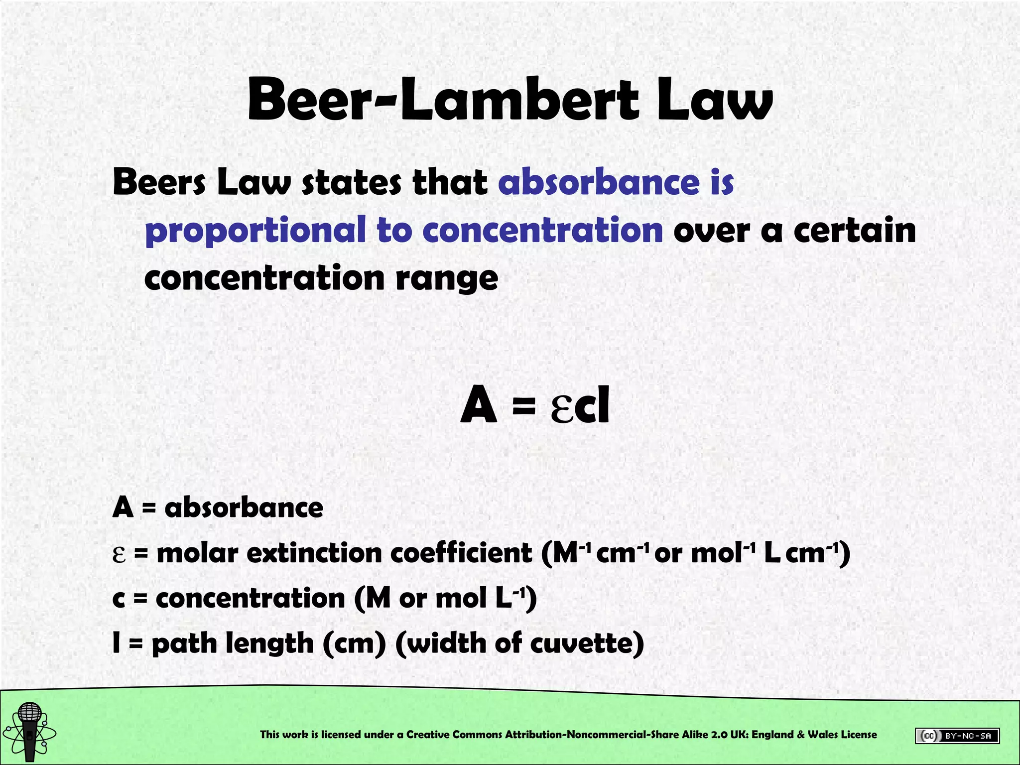 Beer-Lambert Law Beers Law states that  absorbance is proportional to concentration  over a certain concentration range A =   cl A = absorbance    = molar extinction coefficient (M -1  cm -1  or mol -1  L   cm -1 ) c = concentration (M or mol L -1 ) l = path length (cm) (width of cuvette) This work is licensed under a Creative Commons Attribution-Noncommercial-Share Alike 2.0 UK: England & Wales License   