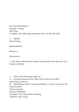 Pre-Lab Worksheets
Student’s Name
Date Due
Complete the following questions prior to the lab class
.
1. Define:
Kinesiology:
Biomechanics:
Kinetics:
Kinematics:
2. The basic information needed to determine the function of a
muscle includes:
3. Fill in the following table by:
A. Listing characteristics that can be observed while
examining a person
B. Identifying which sensory modality is used to perceive the
characteristic
Characteristics
Sensory Modality
Example: Foot slap while walking
Auditory and visual
 