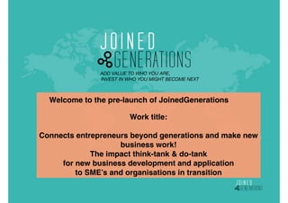 ADD VALUE TO WHO YOU ARE,  
INVEST IN WHO YOU MIGHT BECOME NEXT 
 
 
Work title: 
 
Connects entrepreneurs beyond generations and make new
business work!  
The impact think-tank & do-tank  
for new business development and application  
to SME’s and organisations in transition
Welcome to the pre-launch of JoinedGenerations"
 
 