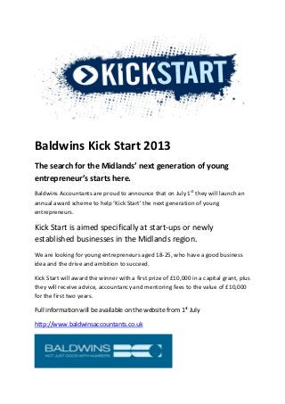 Baldwins Kick Start 2013
The search for the Midlands’ next generation of young
entrepreneur’s starts here.
Baldwins Accountants are proud to announce that on July 1st
they will launch an
annual award scheme to help ‘Kick Start’ the next generation of young
entrepreneurs.
Kick Start is aimed specifically at start-ups or newly
established businesses in the Midlands region.
We are looking for young entrepreneurs aged 18-25, who have a good business
idea and the drive and ambition to succeed.
Kick Start will award the winner with a first prize of £10,000 in a capital grant, plus
they will receive advice, accountancy and mentoring fees to the value of £10,000
for the first two years.
Full information will be available on the website from 1st
July
http://www.baldwinsaccountants.co.uk
 